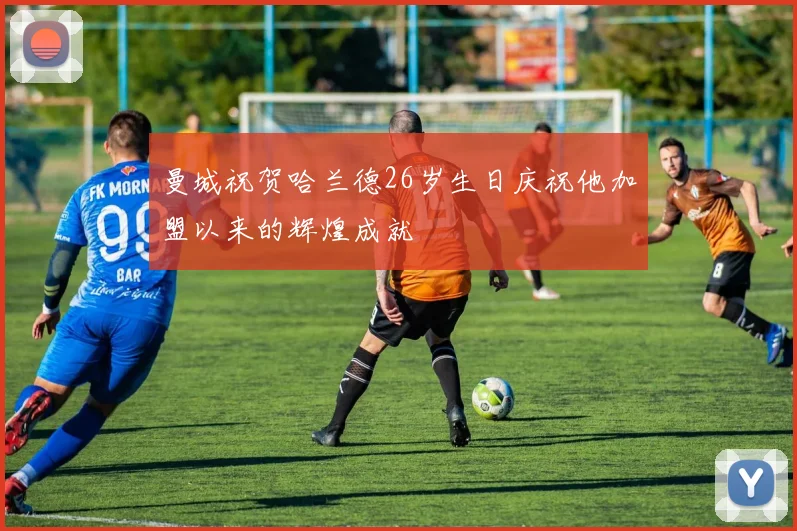 曼城祝贺哈兰德26岁生日庆祝他加盟以来的辉煌成就