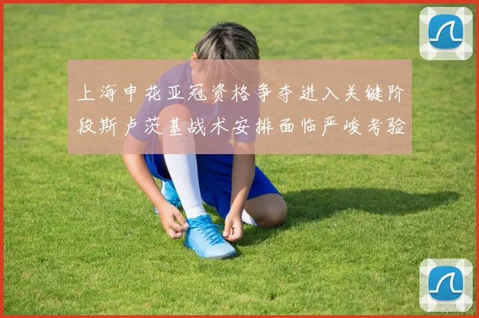上海申花亚冠资格争夺进入关键阶段斯卢茨基战术安排面临严峻考验
