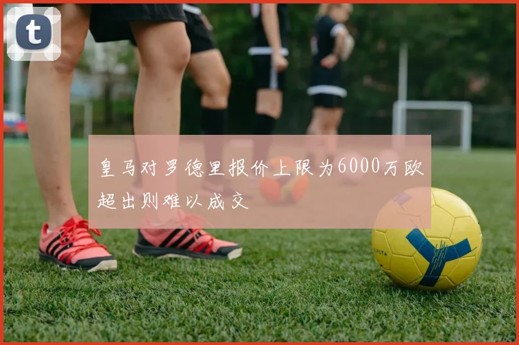 皇马对罗德里报价上限为6000万欧超出则难以成交