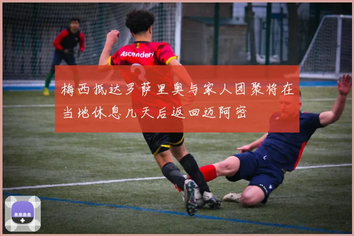 梅西抵达罗萨里奥与家人团聚将在当地休息几天后返回迈阿密