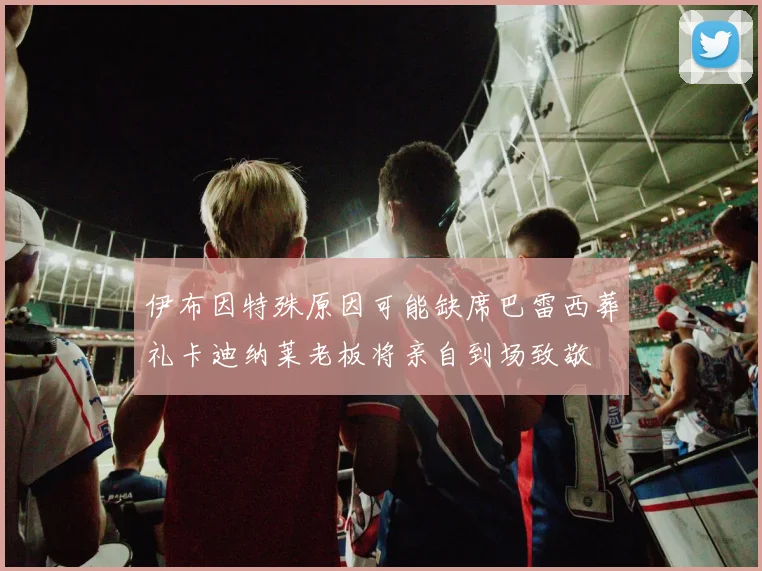 伊布因特殊原因可能缺席巴雷西葬礼卡迪纳莱老板将亲自到场致敬