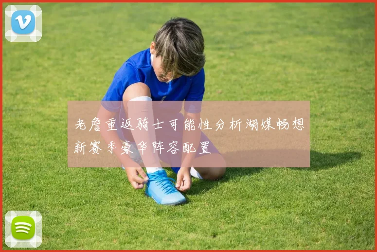 老詹重返骑士可能性分析湖媒畅想新赛季豪华阵容配置
