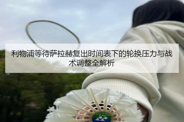 利物浦等待萨拉赫复出时间表下的轮换压力与战术调整全解析