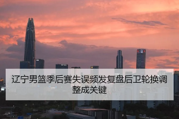 辽宁男篮季后赛失误频发复盘后卫轮换调整成关键